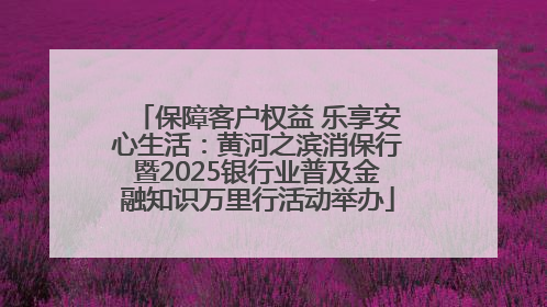 保障客户权益 乐享安心生活：黄河之滨消保行暨2025银行业普及金融知识万里行活动举办
