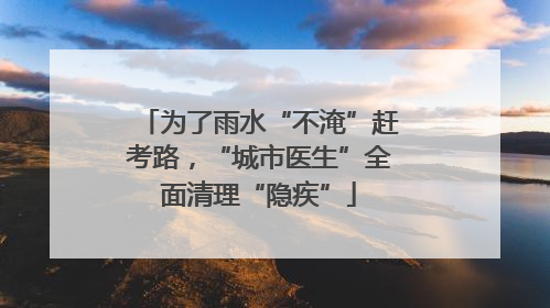 为了雨水“不淹”赶考路，“城市医生”全面清理“隐疾”