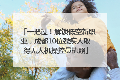 一把过！解锁低空新职业，成都10位残疾人取得无人机操控员执照