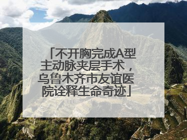 不开胸完成A型主动脉夹层手术，乌鲁木齐市友谊医院诠释生命奇迹