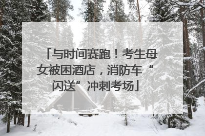 与时间赛跑！考生母女被困酒店，消防车“闪送”冲刺考场