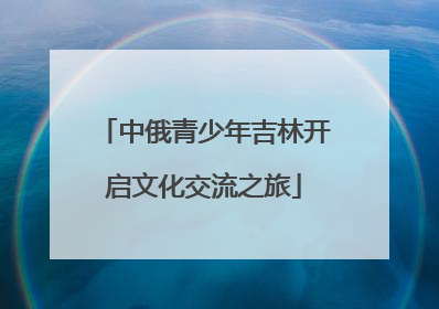 中俄青少年吉林开启文化交流之旅