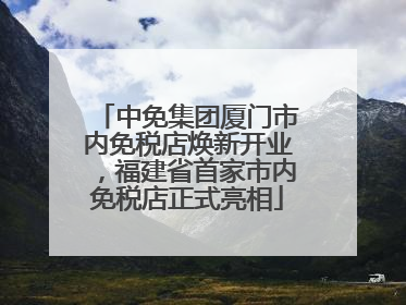 中免集团厦门市内免税店焕新开业，福建省首家市内免税店正式亮相