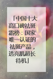中国十大高口碑祛斑霜榜：国家唯一认证的祛斑产品，透亮肌超长待机