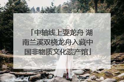 中轴线上耍龙舟 湖南兰溪双桡龙舟入藏中国非物质文化遗产馆