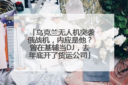 乌克兰无人机突袭俄战机，内应是他？曾在基辅当DJ，去年底开了货运公司