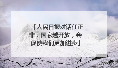 人民日报对话任正非：国家越开放，会促使我们更加进步