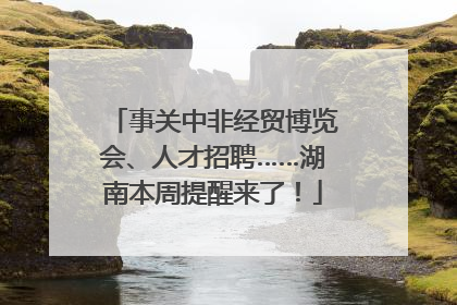 事关中非经贸博览会、人才招聘……湖南本周提醒来了！