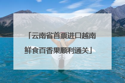云南省首票进口越南鲜食百香果顺利通关