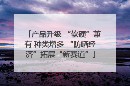产品升级 “软硬”兼有 种类增多 “防晒经济”拓展“新赛道”