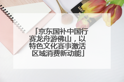 京东国补中国行赛龙舟游佛山，以特色文化赛事激活区域消费新动能