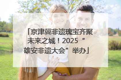 京津冀非遗瑰宝齐聚未来之城！2025“雄安非遗大会”举办