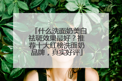 什么洗面奶美白祛斑效果最好？推荐十大红榜洗面奶品牌，真实好评