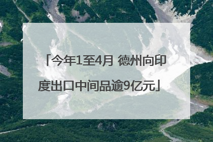 今年1至4月 德州向印度出口中间品逾9亿元