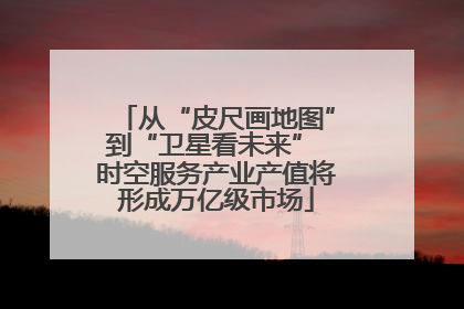 从“皮尺画地图”到“卫星看未来” 时空服务产业产值将形成万亿级市场