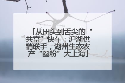 从田头到舌尖的“共富”快车：沪湖供销联手，湖州生态农产“圈粉”大上海