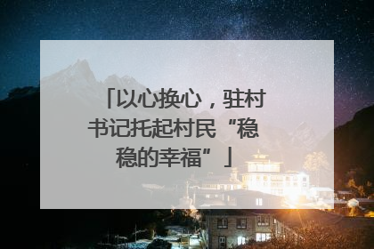 以心换心，驻村书记托起村民“稳稳的幸福”