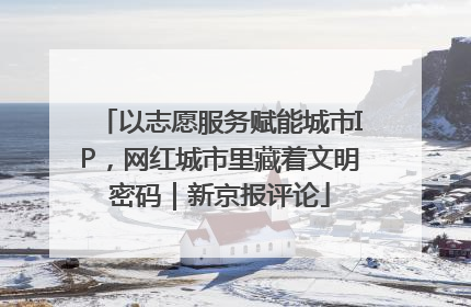 以志愿服务赋能城市IP，网红城市里藏着文明密码｜新京报评论