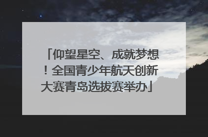 仰望星空、成就梦想！全国青少年航天创新大赛青岛选拔赛举办