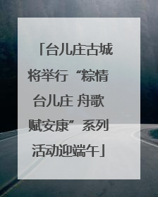 台儿庄古城将举行“粽情台儿庄 舟歌赋安康”系列活动迎端午