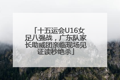 十五运会U16女足八强战，广东队家长助威团亲临现场见证读秒绝杀