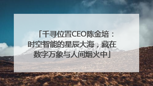 千寻位置CEO陈金培：时空智能的星辰大海，藏在数字万象与人间烟火中