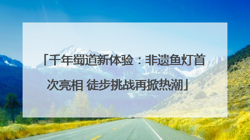 千年蜀道新体验：非遗鱼灯首次亮相 徒步挑战再掀热潮