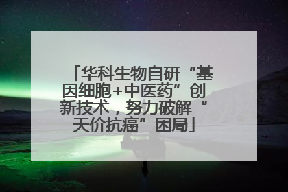 华科生物自研“基因细胞+中医药”创新技术，努力破解“天价抗癌”困局