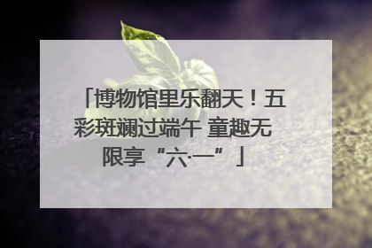 博物馆里乐翻天！五彩斑斓过端午 童趣无限享“六·一”
