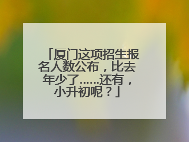 厦门这项招生报名人数公布，比去年少了……还有，小升初呢？