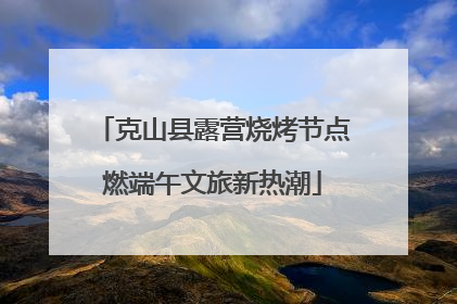 克山县露营烧烤节点燃端午文旅新热潮