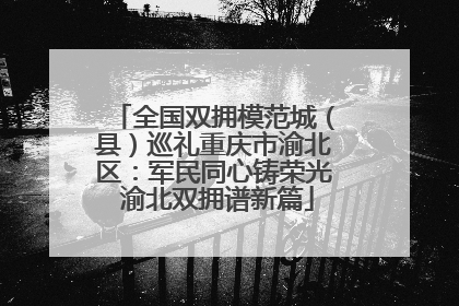 全国双拥模范城（县）巡礼重庆市渝北区：军民同心铸荣光 渝北双拥谱新篇