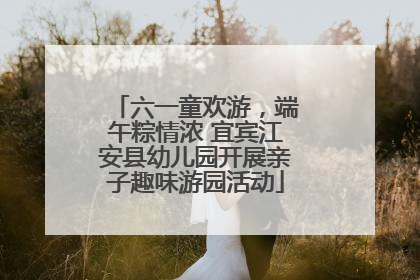 六一童欢游，端午粽情浓 宜宾江安县幼儿园开展亲子趣味游园活动