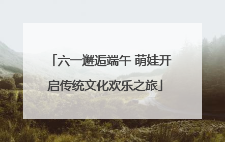 六一邂逅端午 萌娃开启传统文化欢乐之旅
