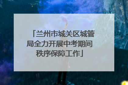 兰州市城关区城管局全力开展中考期间秩序保障工作