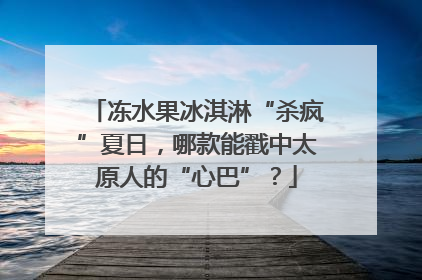 冻水果冰淇淋“杀疯”夏日，哪款能戳中太原人的“心巴”？