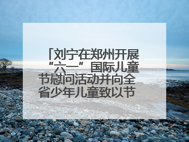 刘宁在郑州开展“六一”国际儿童节慰问活动并向全省少年儿童致以节日祝福
