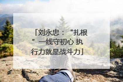 刘永忠：“扎根”一线守初心 执行力就是战斗力