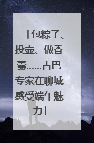 包粽子、投壶、做香囊……古巴专家在聊城感受端午魅力