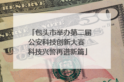 包头市举办第二届公安科技创新大赛 科技兴警再谱新篇