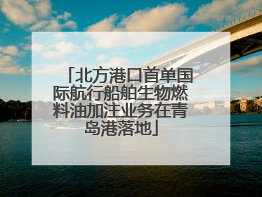 北方港口首单国际航行船舶生物燃料油加注业务在青岛港落地