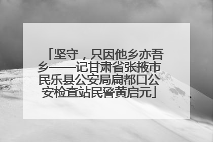 坚守，只因他乡亦吾乡——记甘肃省张掖市民乐县公安局扁都口公安检查站民警黄启元