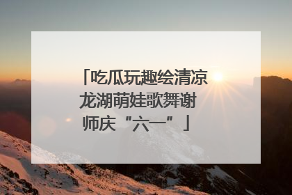 吃瓜玩趣绘清凉 龙湖萌娃歌舞谢师庆“六一”
