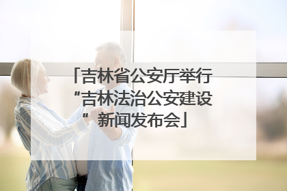 吉林省公安厅举行“吉林法治公安建设”新闻发布会
