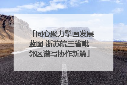 同心聚力擘画发展蓝图 浙苏皖三省毗邻区谱写协作新篇