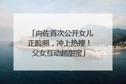 向佐首次公开女儿正脸照，冲上热搜！父女互动超甜蜜