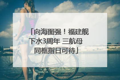 向海图强！福建舰下水3周年 三航母同框指日可待