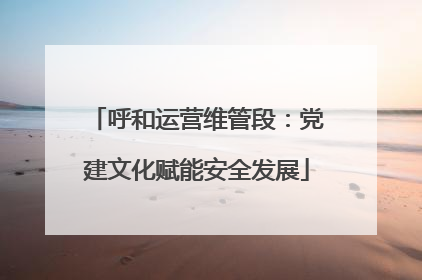 呼和运营维管段：党建文化赋能安全发展