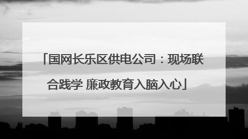 国网长乐区供电公司：现场联合践学 廉政教育入脑入心