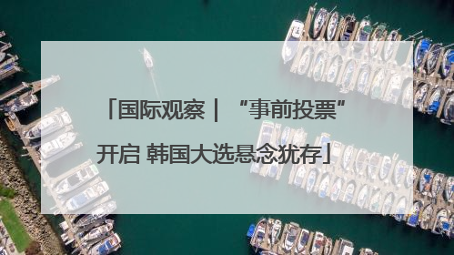 国际观察｜“事前投票”开启 韩国大选悬念犹存